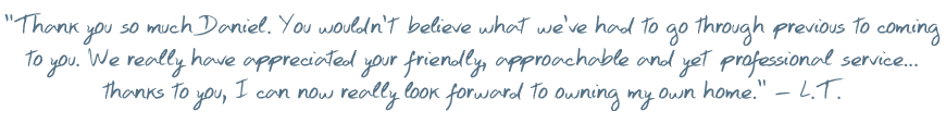 Thank you so much Daniel. You wouldn�t believe what we�ve had to go through previous to coming to you. We really have appreciated you friendly, approachable and yet professional service� thanks to you, I can now really look forward to owning my own home � L.T.