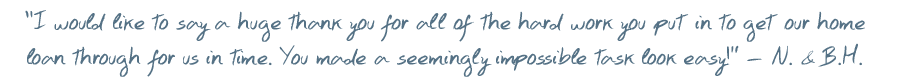 I would like to say a huge thank you for all of the hard work you put in to get our home loan through for us in time. You made a seemingly impossible task look easy! � N. & B.H.